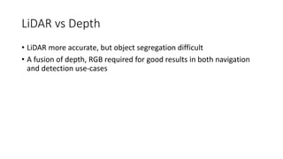 LiDAR vs Depth
• LiDAR more accurate, but object segregation difficult
• A fusion of depth, RGB required for good results in both navigation
and detection use-cases
 