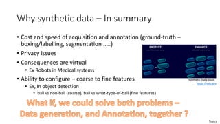 Why synthetic data – In summary
• Cost and speed of acquisition and annotation (ground-truth –
boxing/labelling, segmentation ..…)
• Privacy issues
• Consequences are virtual
• Ex Robots in Medical systems
• Ability to configure – coarse to fine features
• Ex, In object detection
• ball vs non-ball (coarse), ball vs what-type-of-ball (fine features)
Synthetic Data Vault
https://sdv.dev
Topics
 
