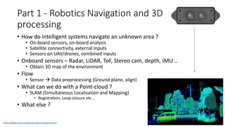 Part 1 - Robotics Navigation and 3D
processing
• How do intelligent systems navigate an unknown area ?
• On-board sensors, on-board analysis
• Satellite connectivity, external inputs
• Sensors on UAV/drones, combined inputs
• Onboard sensors – Radar, LiDAR, ToF, Stereo cam, depth, IMU ..
• Obtain 3D map of the environment
• Flow
• Sensor → Data preprocessing (Ground plane, align)
• What can we do with a Point-cloud ?
• SLAM (Simultaneous Localisation and Mapping)
• Registration, Loop closure etc ..
• What else ?
https://www.ncos.co.jp/en/products/3dpoint.html
 