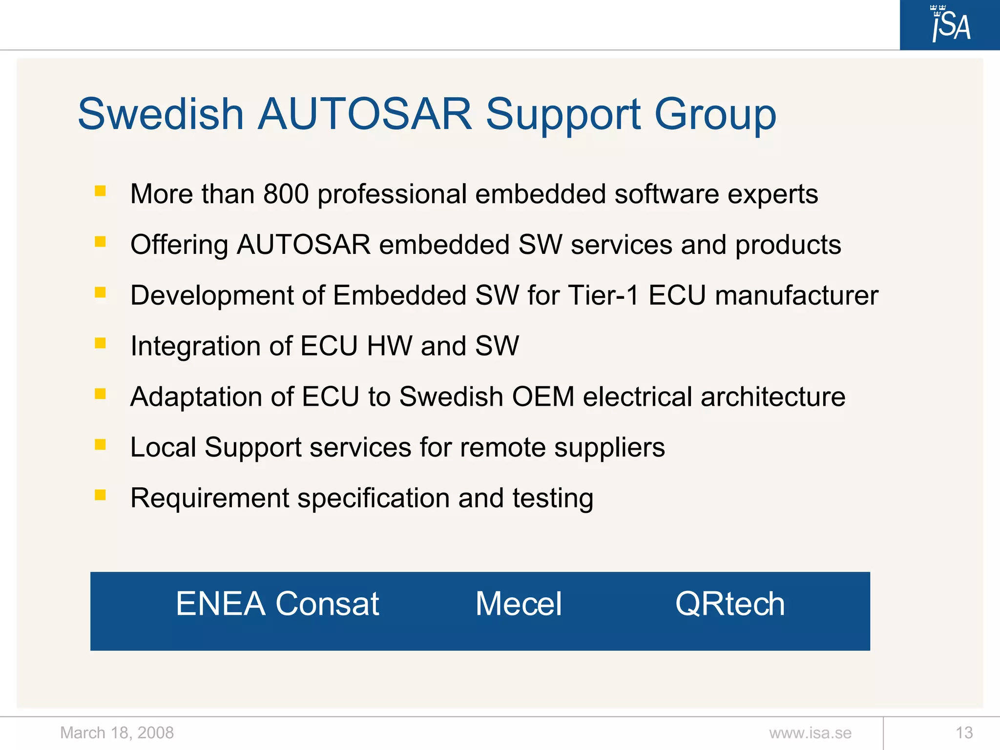 Swedish AUTOSAR Support Group More than 800 professional embedded software experts Offering AUTOSAR embedded SW services and products Development of Embedded SW for Tier-1 ECU manufacturer Integration of ECU HW and SW Adaptation of ECU to Swedish OEM electrical architecture Local Support services for remote suppliers Requirement specification and testing ENEA  Consat  Mecel  QRtech 