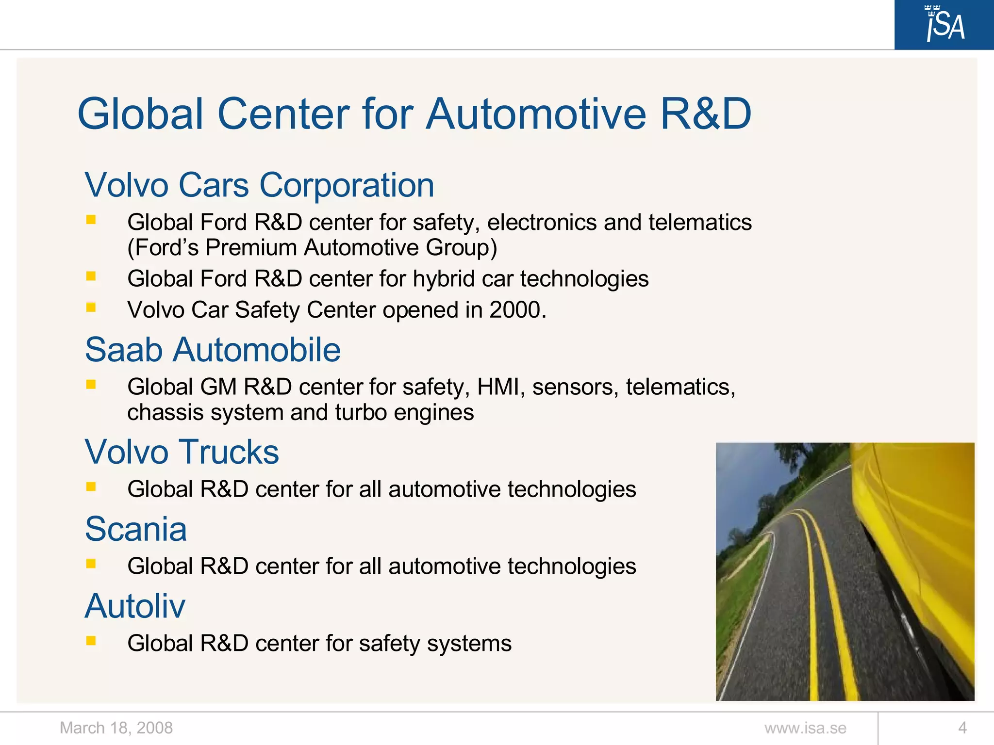 Volvo Cars Corporation Global Ford R&D center for safety, electronics and telematics (Ford’s Premium Automotive Group)  Global Ford R&D center for hybrid car technologies Volvo Car Safety Center opened in 2000.  Saab Automobile Global GM R&D center for safety, HMI, sensors, telematics, chassis system and turbo engines Volvo Trucks Global R&D center for all automotive technologies Scania Global R&D center for all automotive technologies Autoliv Global R&D center for safety systems Global Center for Automotive R&D 