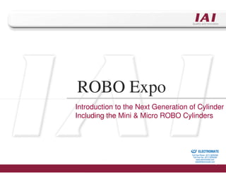ROBO Expo
Introduction to the Next Generation of Cylinder
Including the Mini & Micro ROBO Cylinders



                                 Sold & Serviced By:


                                                       ELECTROMATE
                                                Toll Free Phone (877) SERVO98
                                                 Toll Free Fax (877) SERV099
                                                      www.electromate.com
                                                     sales@electromate.com
 