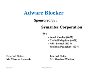          Adware Blocker Sponsored by :   Symantec Corporation By :                                                                       - SonalKamble (4622)                                                                       - ChaitaliMagdum (4628)                                                                       - Aditi Pantoji (4633)                                                                       - Prajakta Pednekar (4637)       External Guide:                                       Internal Guide:       Mr. Vikram  Saurabh                              Mr. Harshad Wadkar        10/1/2010 1 Adware Blocker 
