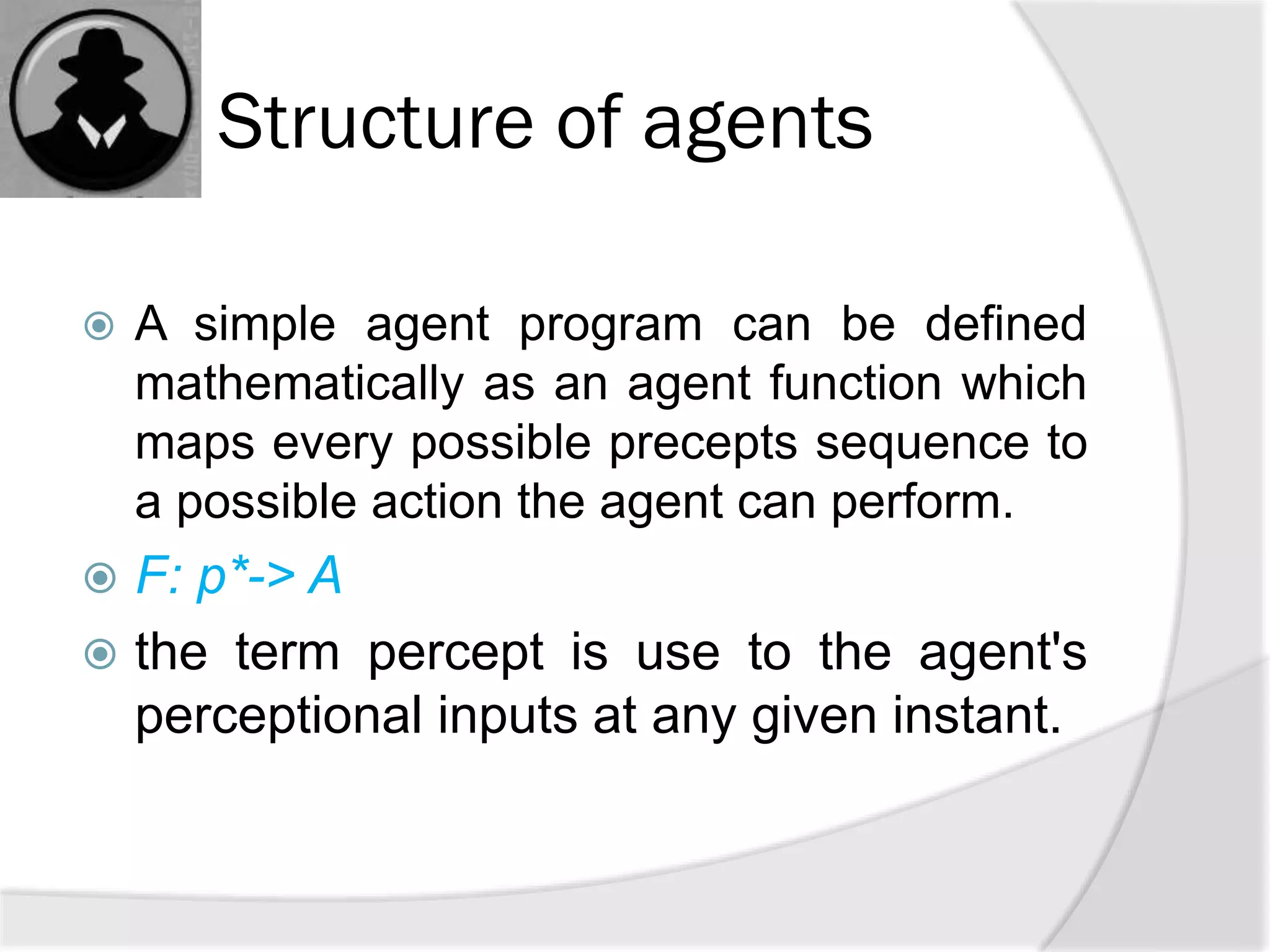 Structure of agents
 A simple agent program can be defined
mathematically as an agent function which
maps every possible precepts sequence to
a possible action the agent can perform.
 F: p*-> A
 the term percept is use to the agent's
perceptional inputs at any given instant.
 