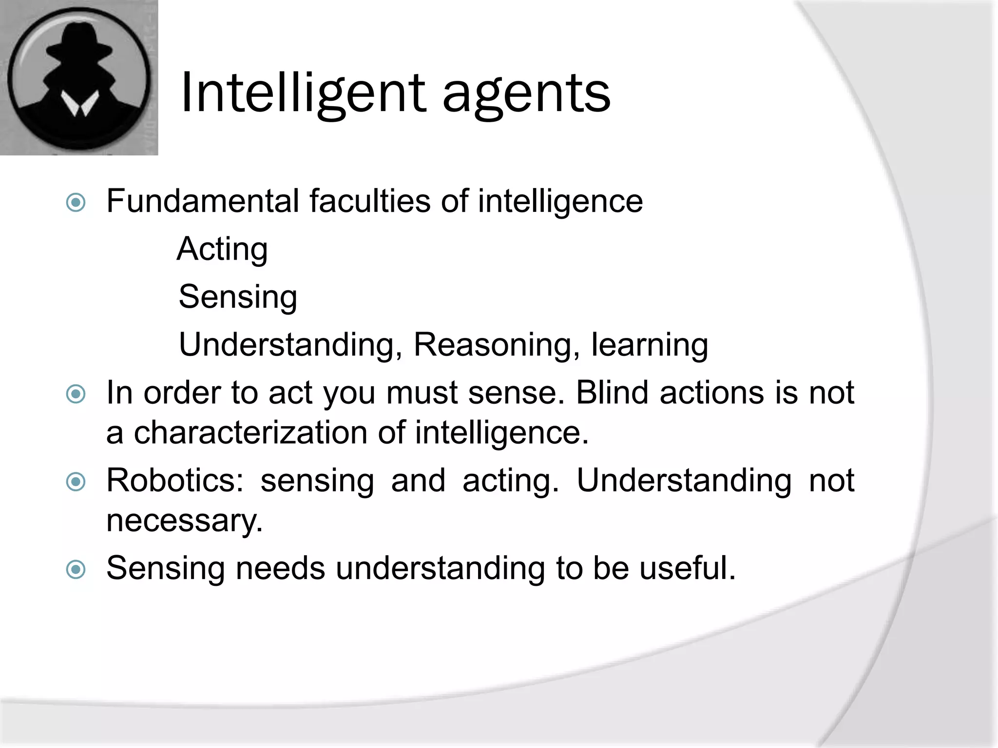 Intelligent agents
 Fundamental faculties of intelligence
Acting
Sensing
Understanding, Reasoning, learning
 In order to act you must sense. Blind actions is not
a characterization of intelligence.
 Robotics: sensing and acting. Understanding not
necessary.
 Sensing needs understanding to be useful.
 