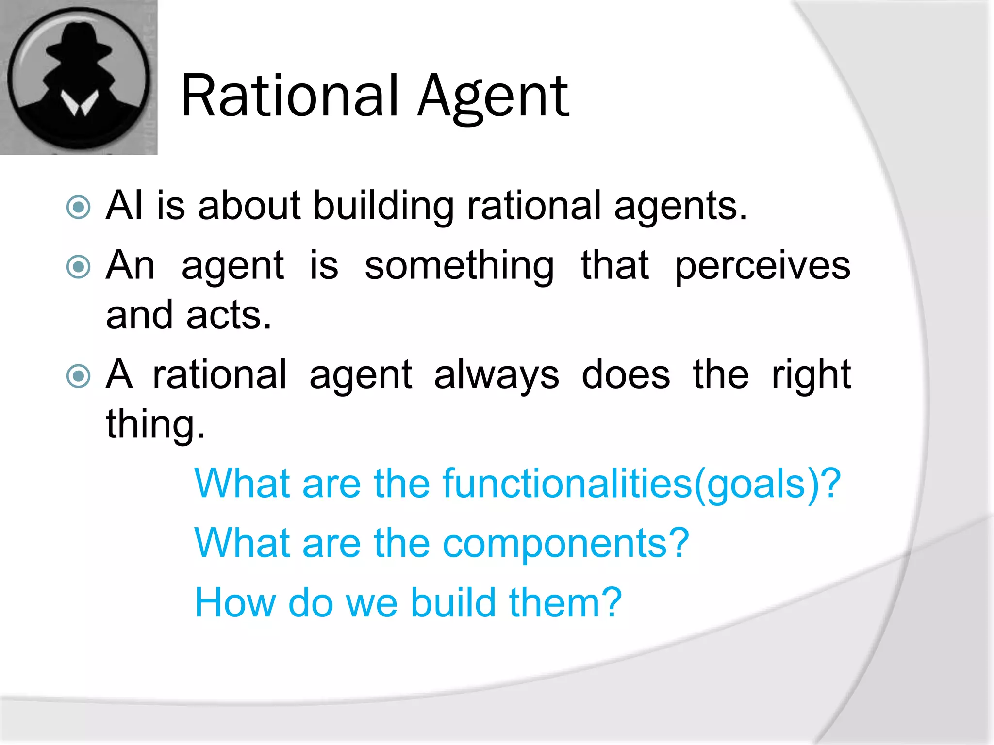 Rational Agent
 AI is about building rational agents.
 An agent is something that perceives
and acts.
 A rational agent always does the right
thing.
What are the functionalities(goals)?
What are the components?
How do we build them?
 