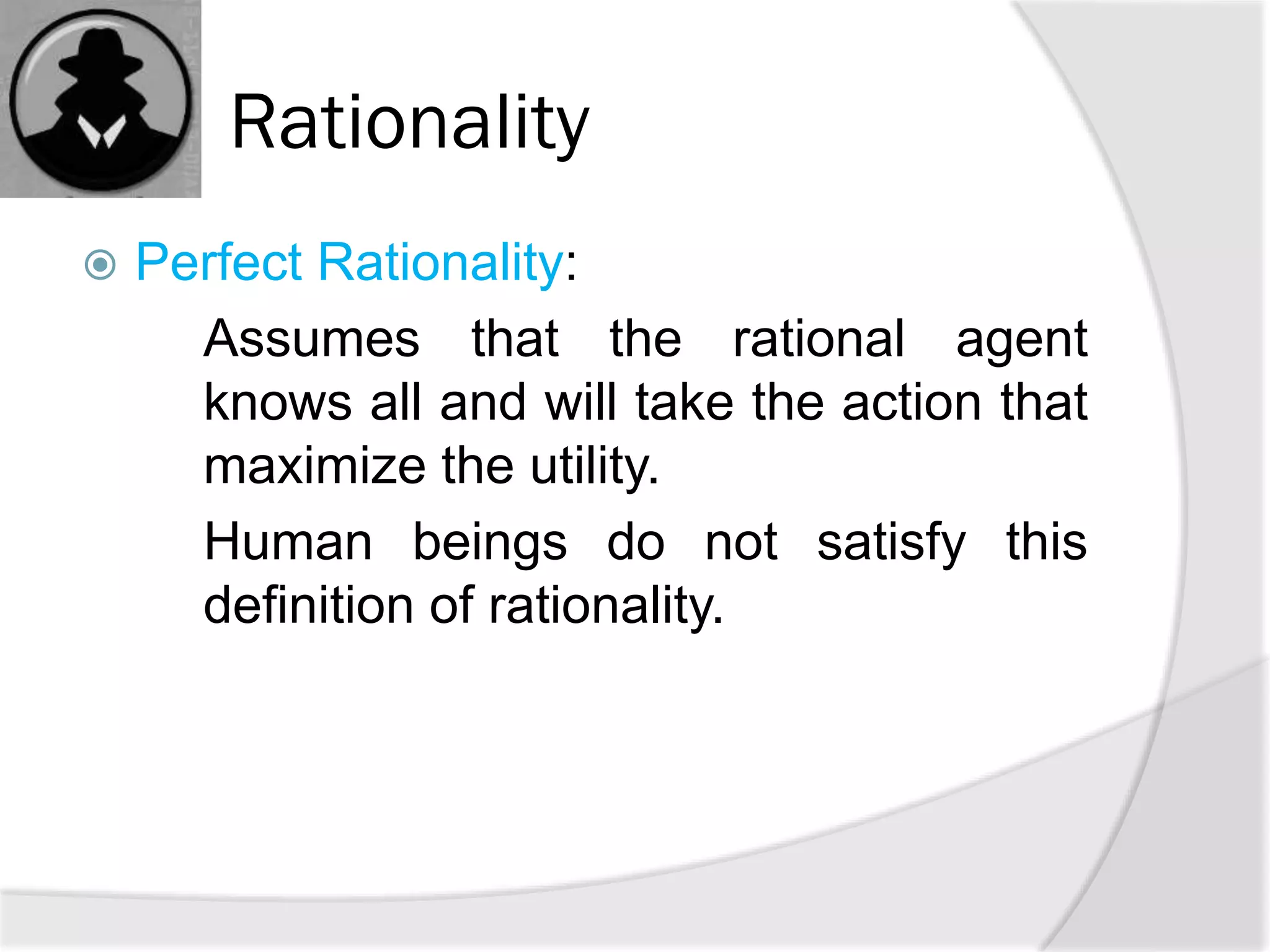 Rationality
 Perfect Rationality:
Assumes that the rational agent
knows all and will take the action that
maximize the utility.
Human beings do not satisfy this
definition of rationality.
 