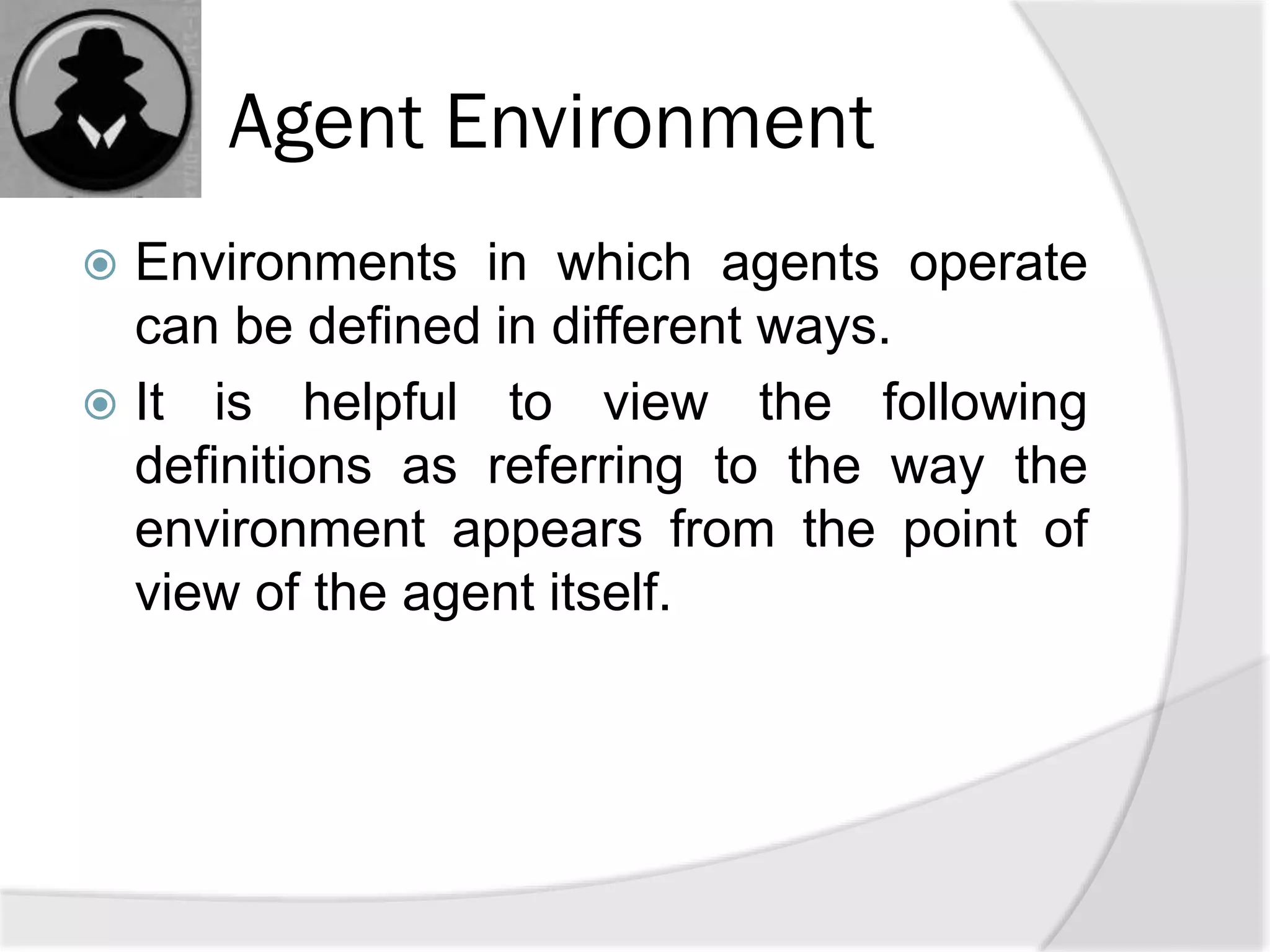 Agent Environment
 Environments in which agents operate
can be defined in different ways.
 It is helpful to view the following
definitions as referring to the way the
environment appears from the point of
view of the agent itself.
 