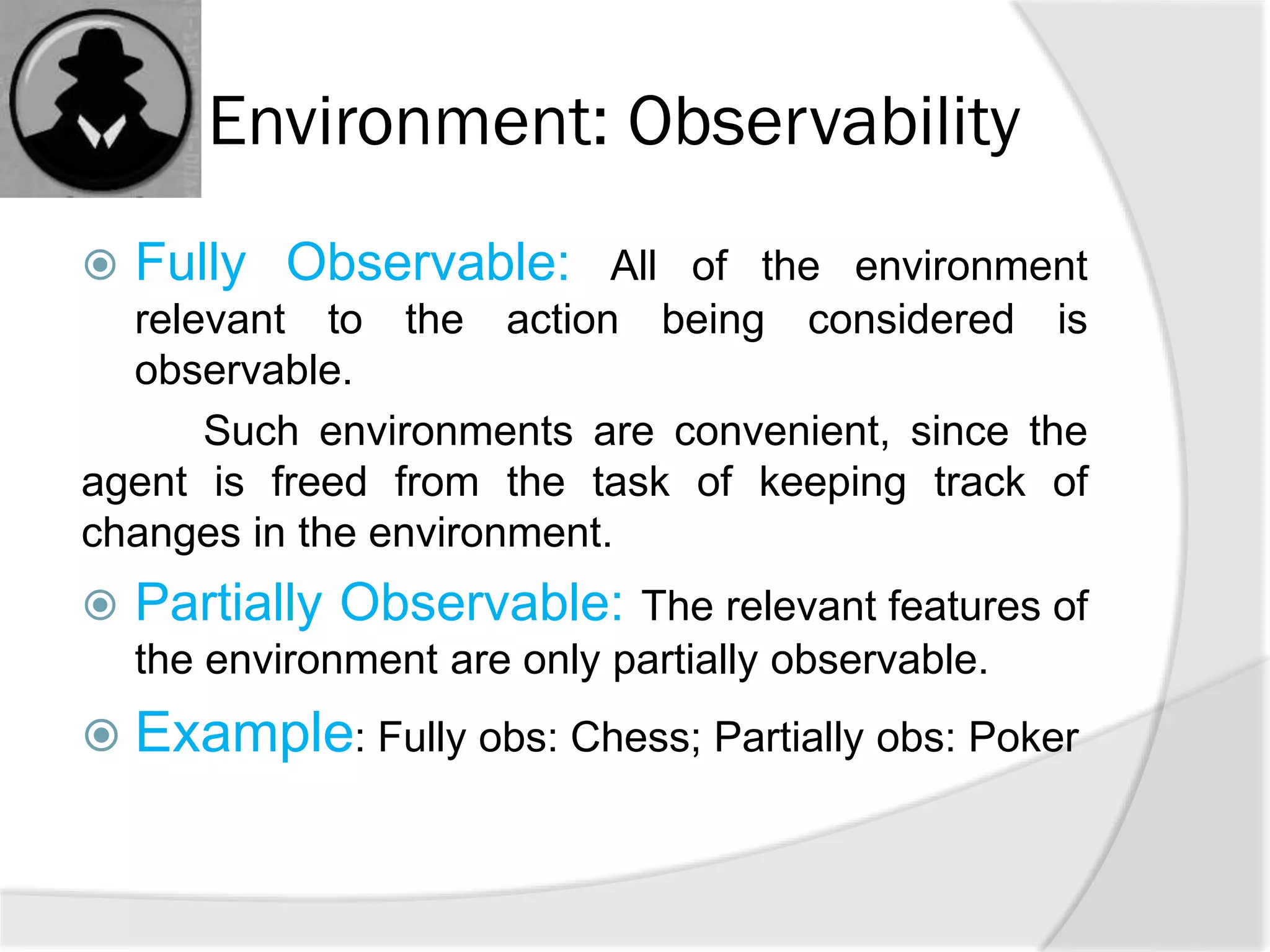 Environment: Observability
 Fully Observable: All of the environment
relevant to the action being considered is
observable.
Such environments are convenient, since the
agent is freed from the task of keeping track of
changes in the environment.
 Partially Observable: The relevant features of
the environment are only partially observable.
 Example: Fully obs: Chess; Partially obs: Poker
 