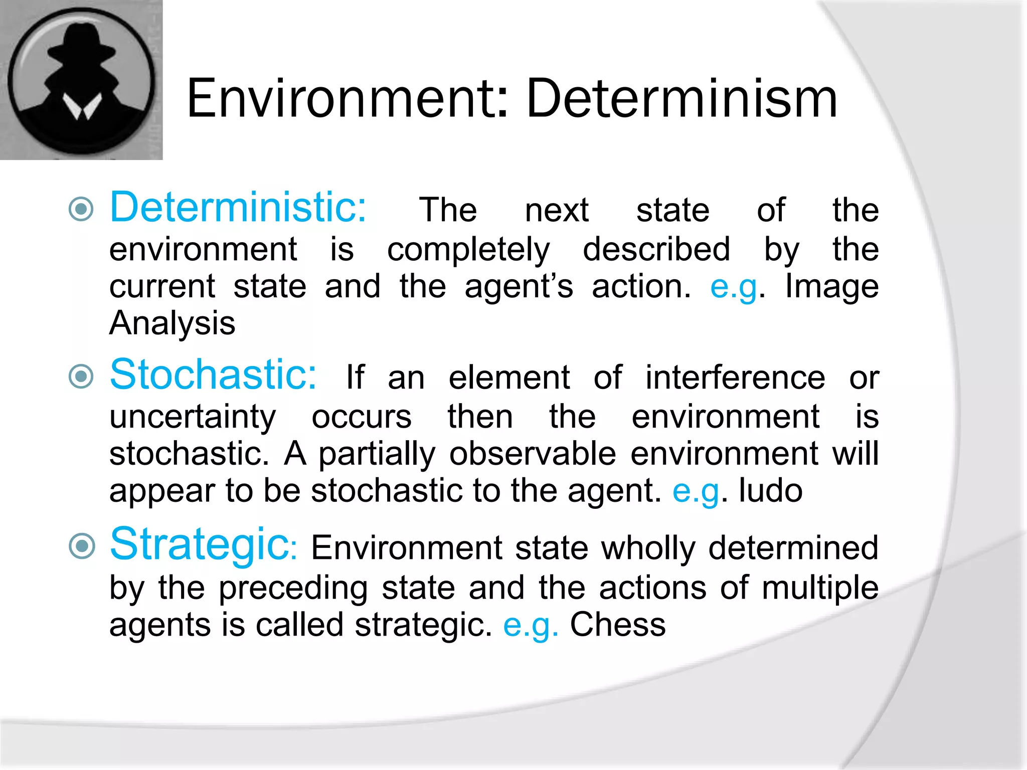 Environment: Determinism
 Deterministic: The next state of the
environment is completely described by the
current state and the agent’s action. e.g. Image
Analysis
 Stochastic: If an element of interference or
uncertainty occurs then the environment is
stochastic. A partially observable environment will
appear to be stochastic to the agent. e.g. ludo
 Strategic: Environment state wholly determined
by the preceding state and the actions of multiple
agents is called strategic. e.g. Chess
 