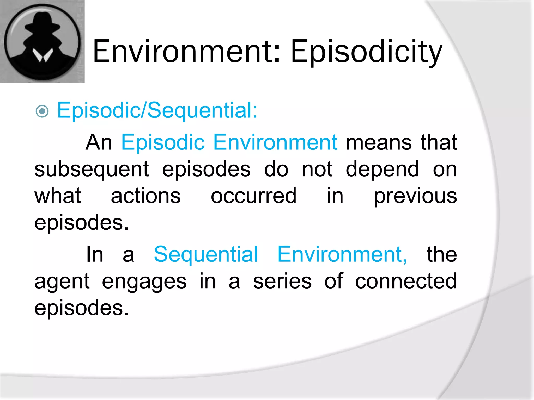 Environment: Episodicity
 Episodic/Sequential:
An Episodic Environment means that
subsequent episodes do not depend on
what actions occurred in previous
episodes.
In a Sequential Environment, the
agent engages in a series of connected
episodes.
 