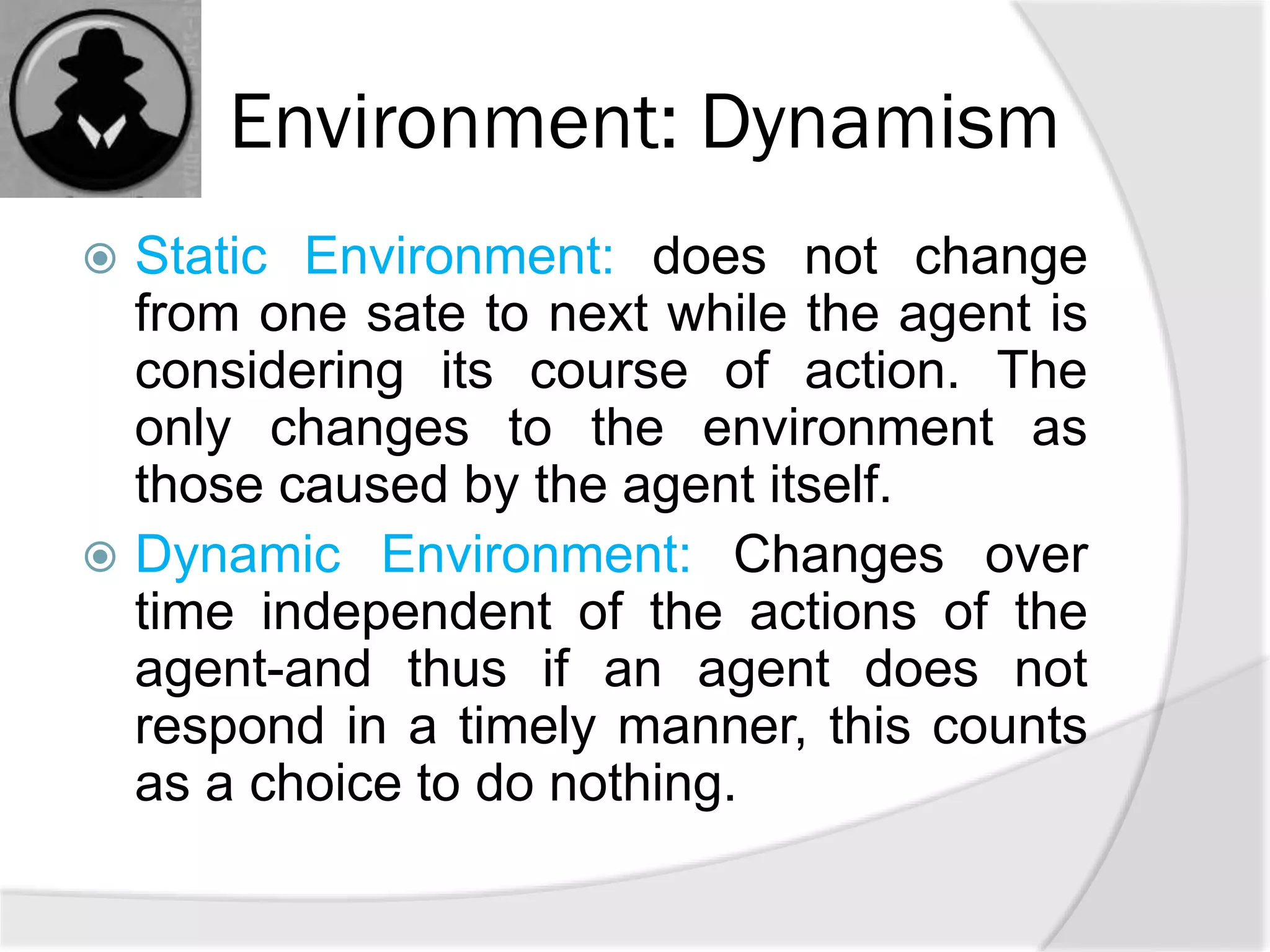 Environment: Dynamism
 Static Environment: does not change
from one sate to next while the agent is
considering its course of action. The
only changes to the environment as
those caused by the agent itself.
 Dynamic Environment: Changes over
time independent of the actions of the
agent-and thus if an agent does not
respond in a timely manner, this counts
as a choice to do nothing.
 
