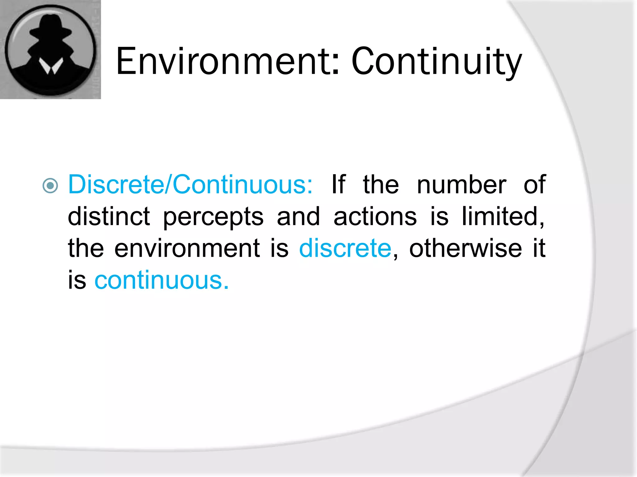 Environment: Continuity
 Discrete/Continuous: If the number of
distinct percepts and actions is limited,
the environment is discrete, otherwise it
is continuous.
 