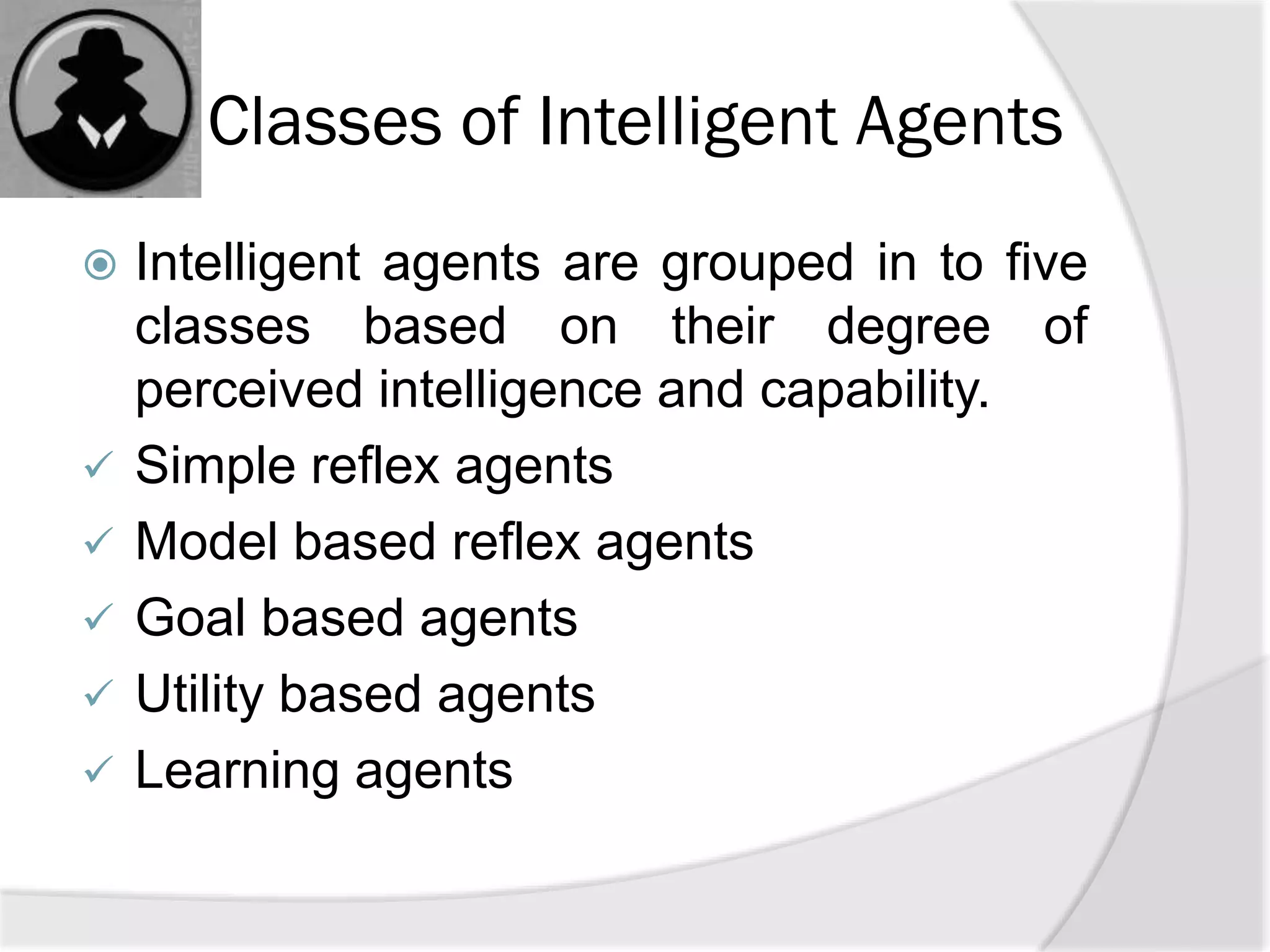 Classes of Intelligent Agents
 Intelligent agents are grouped in to five
classes based on their degree of
perceived intelligence and capability.
 Simple reflex agents
 Model based reflex agents
 Goal based agents
 Utility based agents
 Learning agents
 