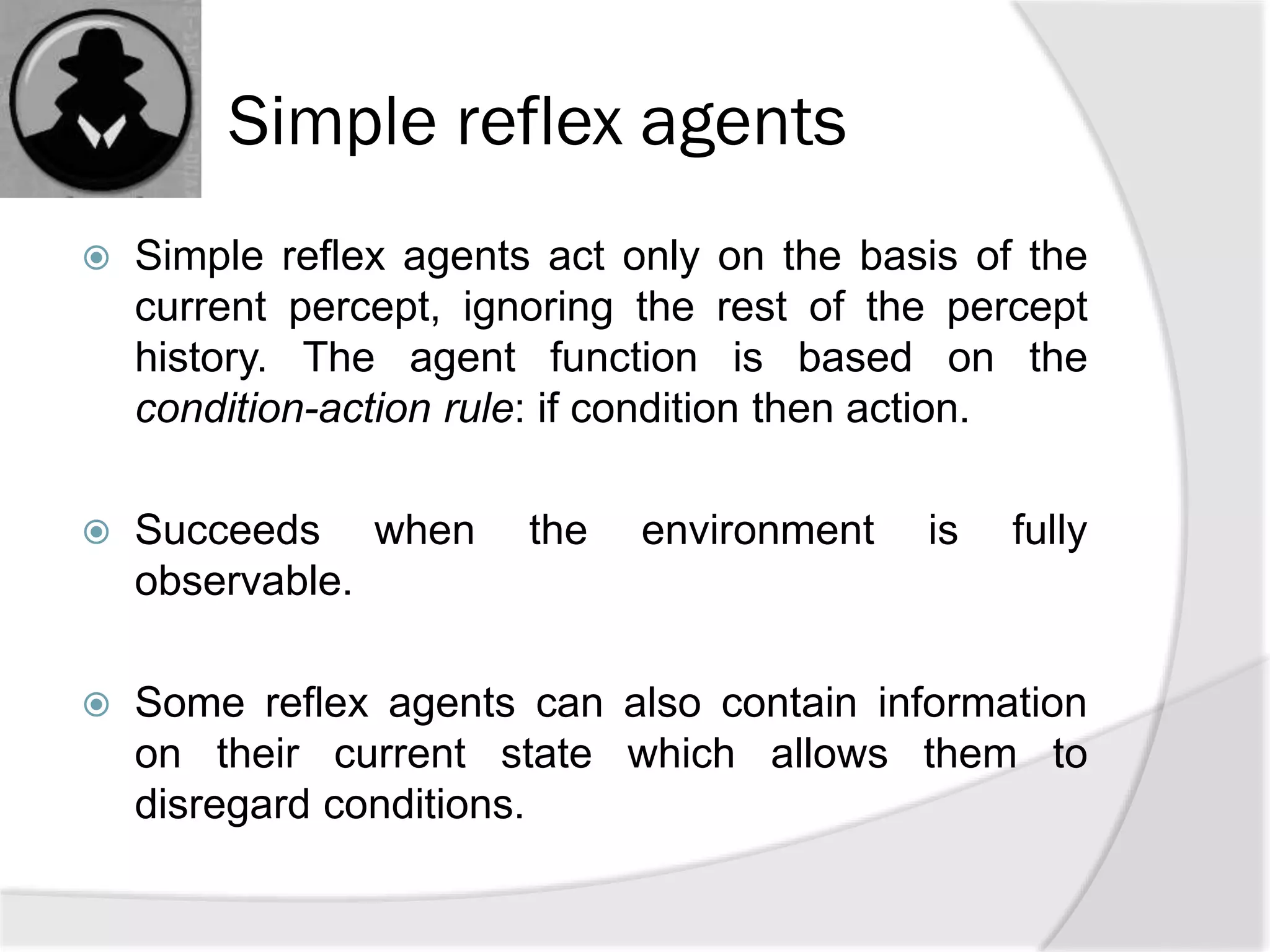 Simple reflex agents
 Simple reflex agents act only on the basis of the
current percept, ignoring the rest of the percept
history. The agent function is based on the
condition-action rule: if condition then action.
 Succeeds when the environment is fully
observable.
 Some reflex agents can also contain information
on their current state which allows them to
disregard conditions.
 
