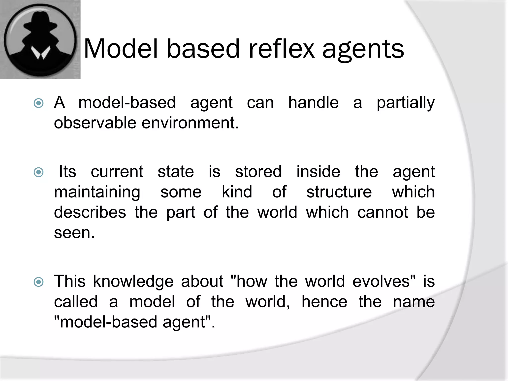 Model based reflex agents
 A model-based agent can handle a partially
observable environment.
 Its current state is stored inside the agent
maintaining some kind of structure which
describes the part of the world which cannot be
seen.
 This knowledge about "how the world evolves" is
called a model of the world, hence the name
"model-based agent".
 