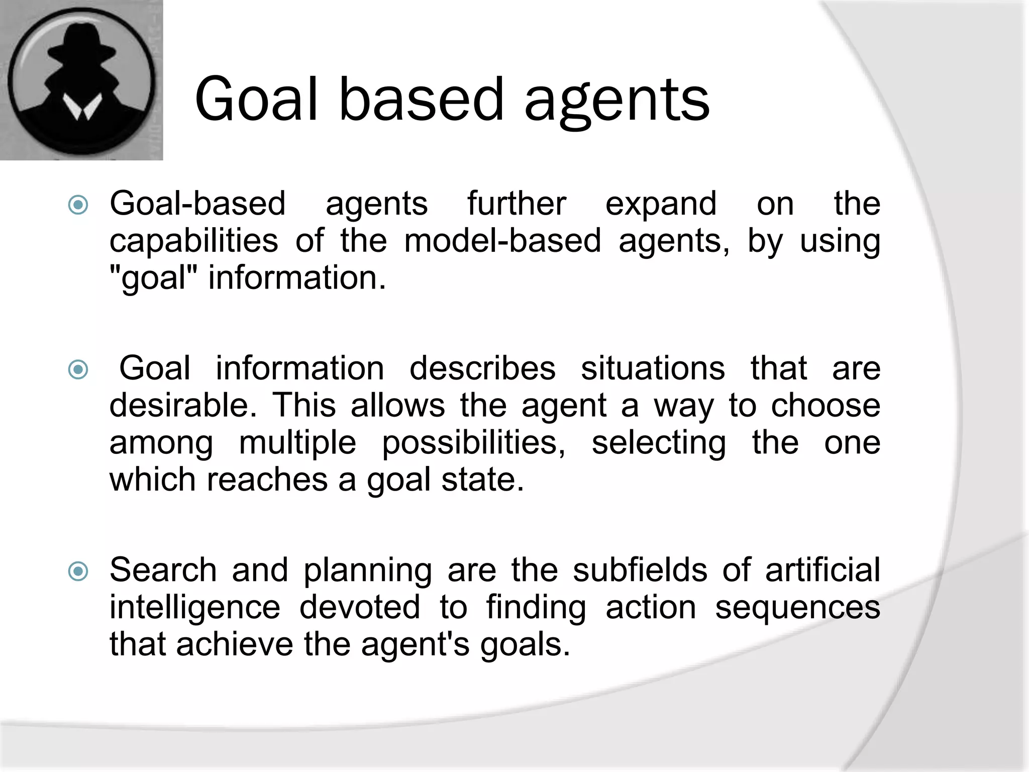 Goal based agents
 Goal-based agents further expand on the
capabilities of the model-based agents, by using
"goal" information.
 Goal information describes situations that are
desirable. This allows the agent a way to choose
among multiple possibilities, selecting the one
which reaches a goal state.
 Search and planning are the subfields of artificial
intelligence devoted to finding action sequences
that achieve the agent's goals.
 