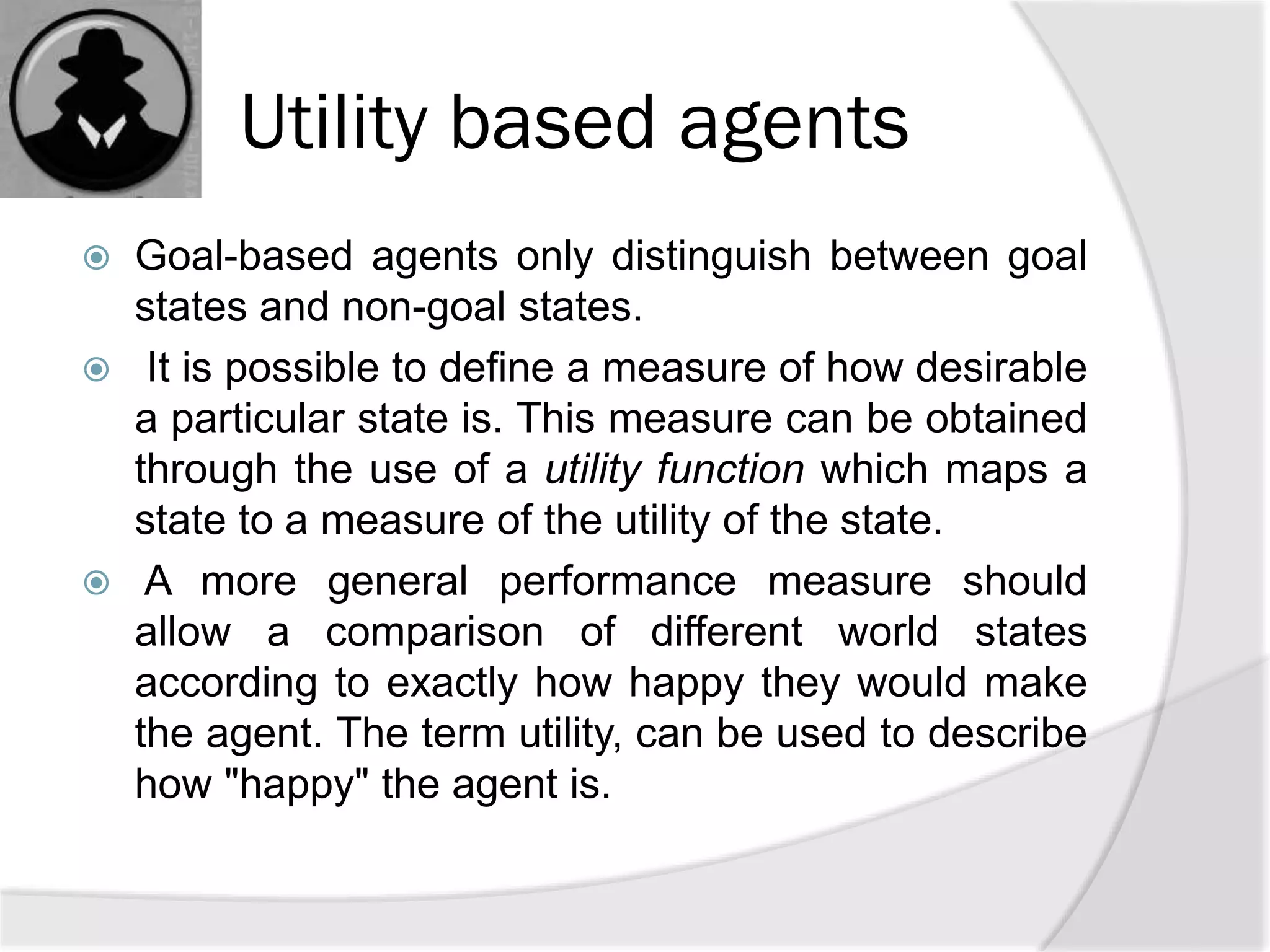 Utility based agents
 Goal-based agents only distinguish between goal
states and non-goal states.
 It is possible to define a measure of how desirable
a particular state is. This measure can be obtained
through the use of a utility function which maps a
state to a measure of the utility of the state.
 A more general performance measure should
allow a comparison of different world states
according to exactly how happy they would make
the agent. The term utility, can be used to describe
how "happy" the agent is.
 