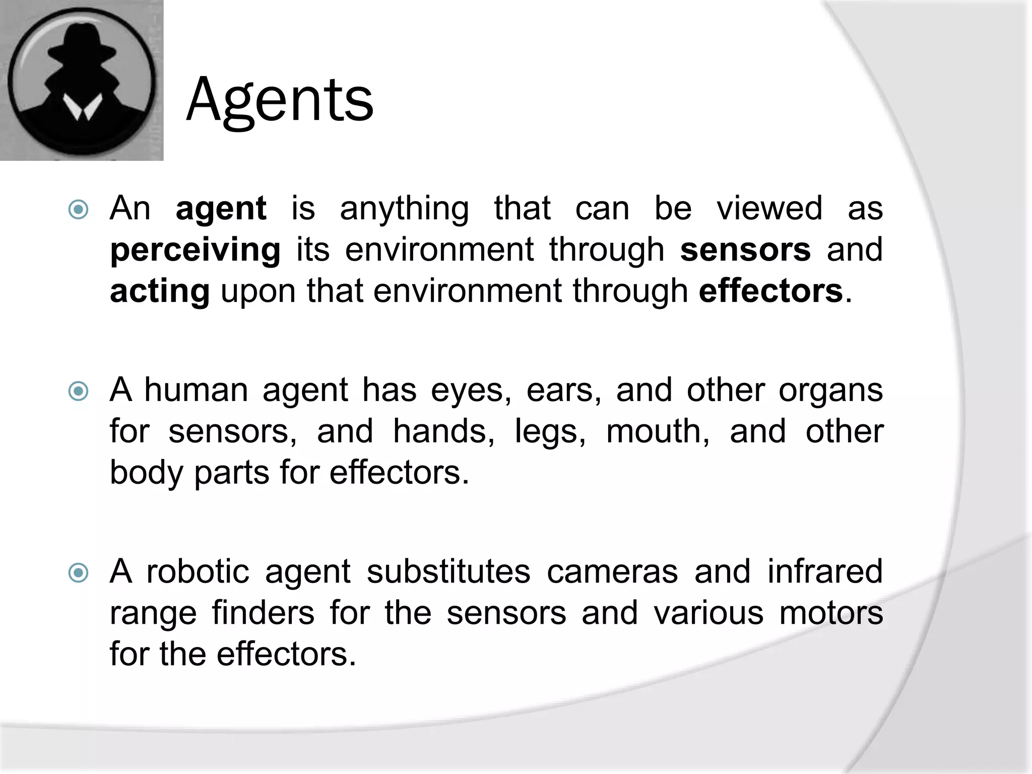 Agents
 An agent is anything that can be viewed as
perceiving its environment through sensors and
acting upon that environment through effectors.
 A human agent has eyes, ears, and other organs
for sensors, and hands, legs, mouth, and other
body parts for effectors.
 A robotic agent substitutes cameras and infrared
range finders for the sensors and various motors
for the effectors.
 
