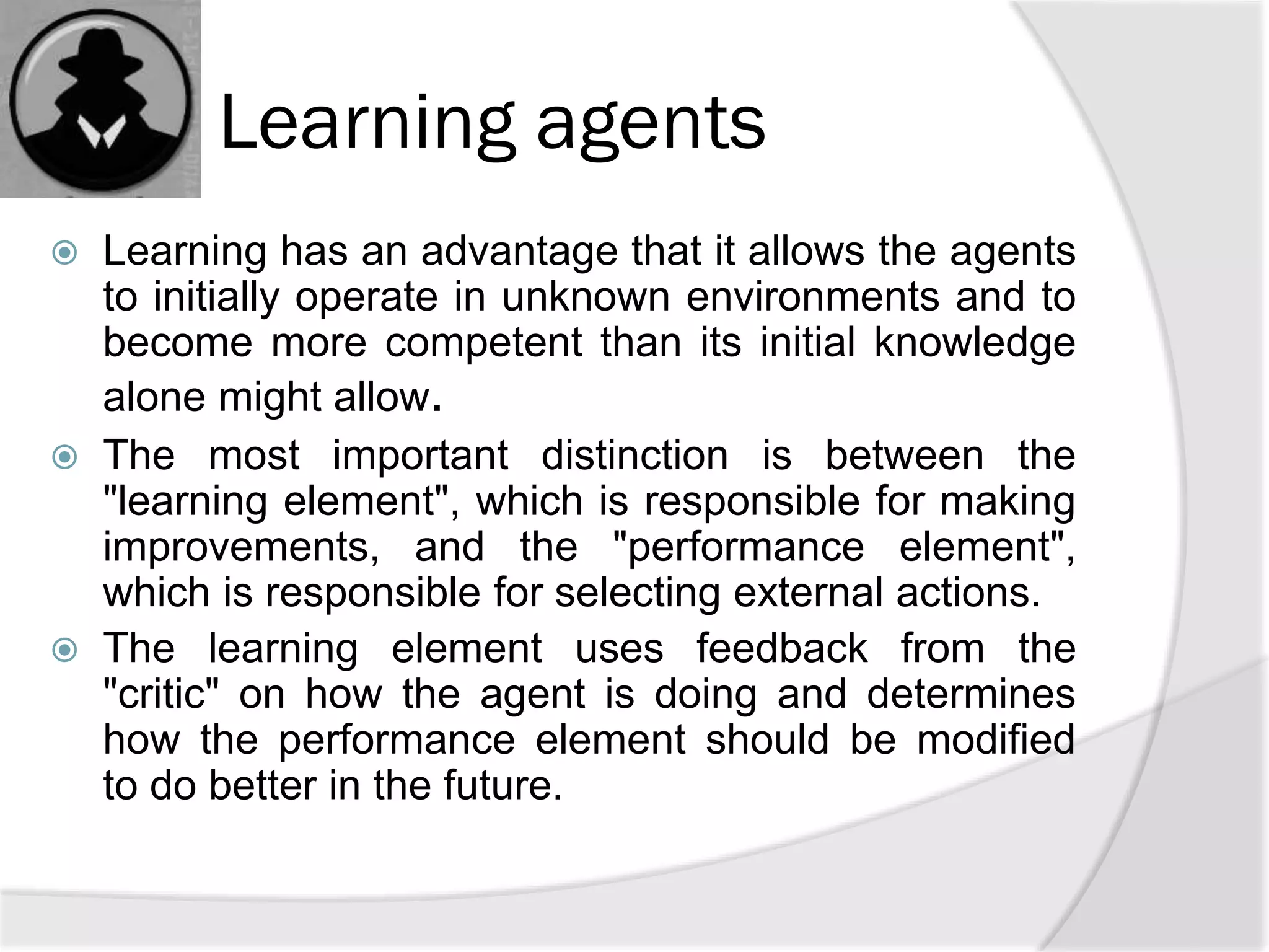 Learning agents
 Learning has an advantage that it allows the agents
to initially operate in unknown environments and to
become more competent than its initial knowledge
alone might allow.
 The most important distinction is between the
"learning element", which is responsible for making
improvements, and the "performance element",
which is responsible for selecting external actions.
 The learning element uses feedback from the
"critic" on how the agent is doing and determines
how the performance element should be modified
to do better in the future.
 