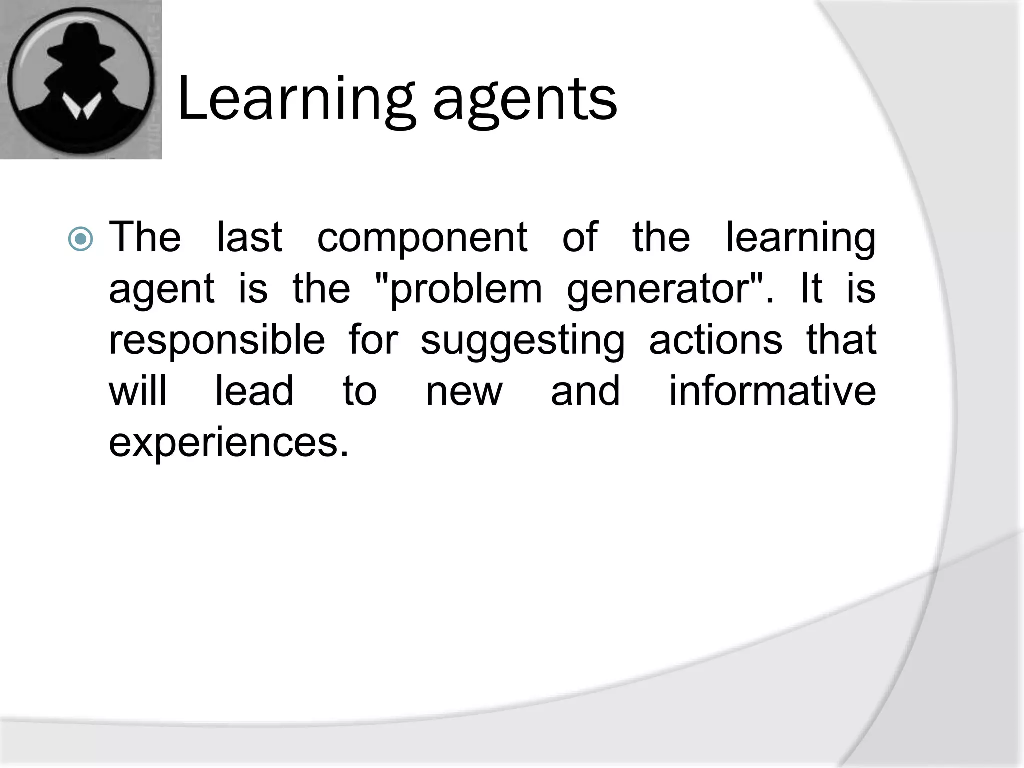 Learning agents
 The last component of the learning
agent is the "problem generator". It is
responsible for suggesting actions that
will lead to new and informative
experiences.
 