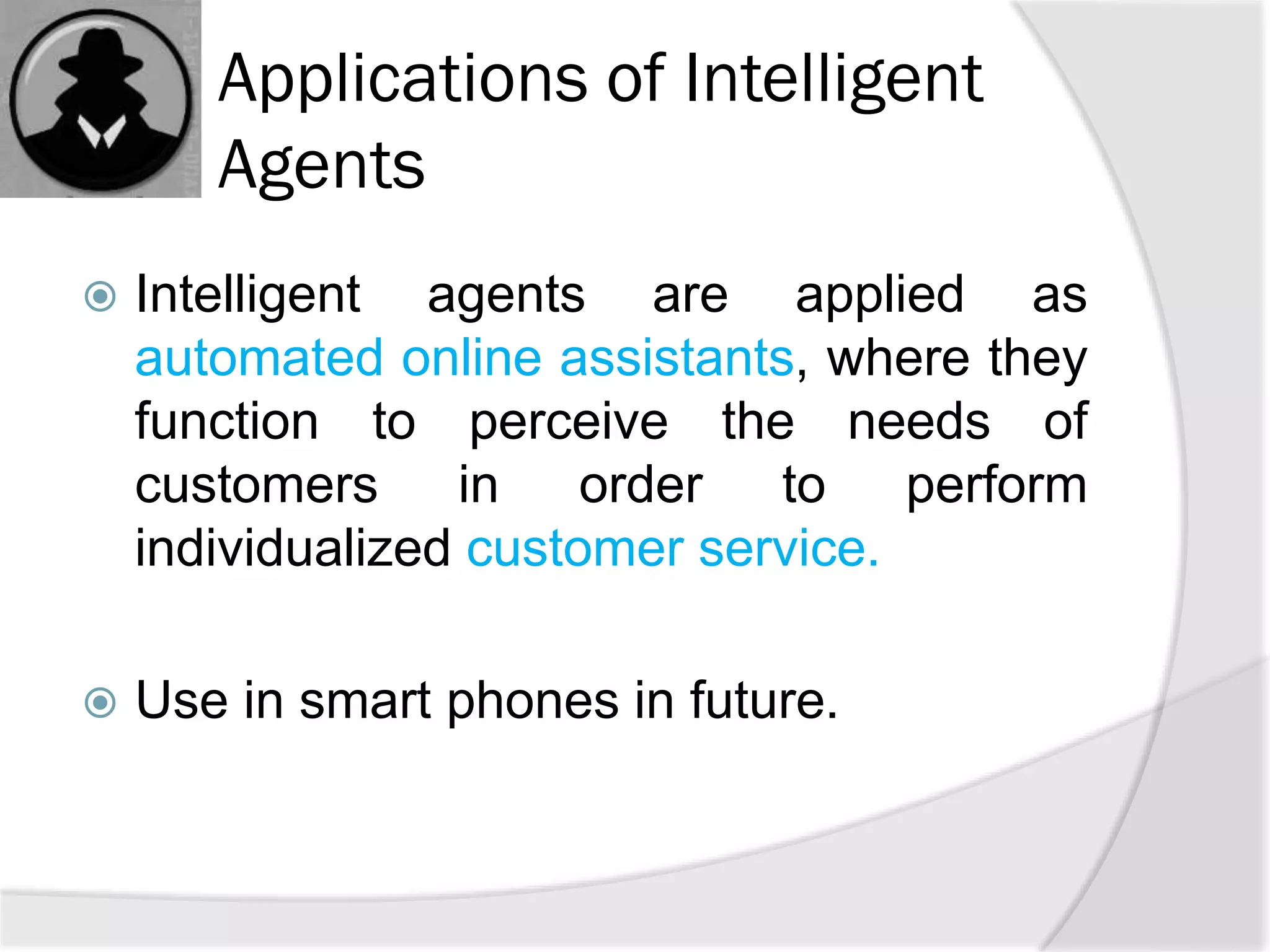 Applications of Intelligent
Agents
 Intelligent agents are applied as
automated online assistants, where they
function to perceive the needs of
customers in order to perform
individualized customer service.
 Use in smart phones in future.
 