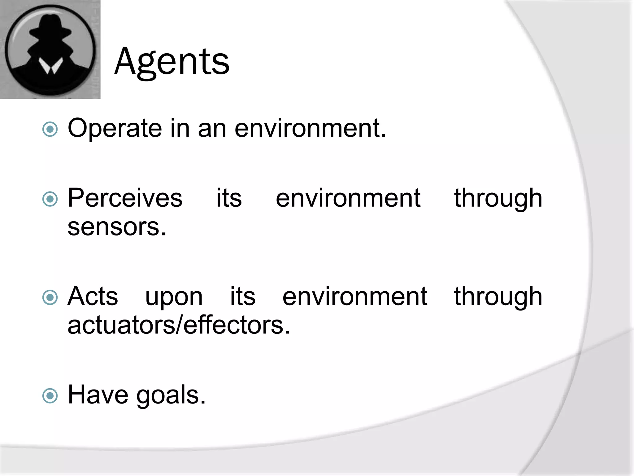 Agents
 Operate in an environment.
 Perceives its environment through
sensors.
 Acts upon its environment through
actuators/effectors.
 Have goals.
 