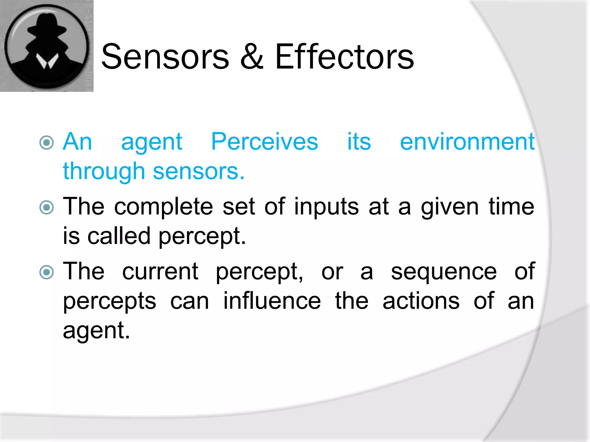 Sensors & Effectors
 An agent Perceives its environment
through sensors.
 The complete set of inputs at a given time
is called percept.
 The current percept, or a sequence of
percepts can influence the actions of an
agent.
 