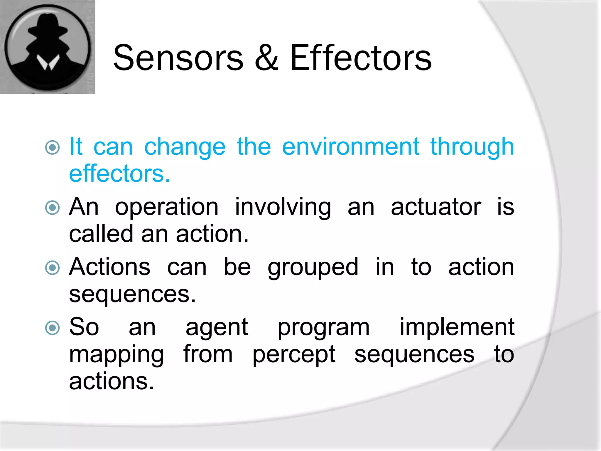 Sensors & Effectors
 It can change the environment through
effectors.
 An operation involving an actuator is
called an action.
 Actions can be grouped in to action
sequences.
 So an agent program implement
mapping from percept sequences to
actions.
 