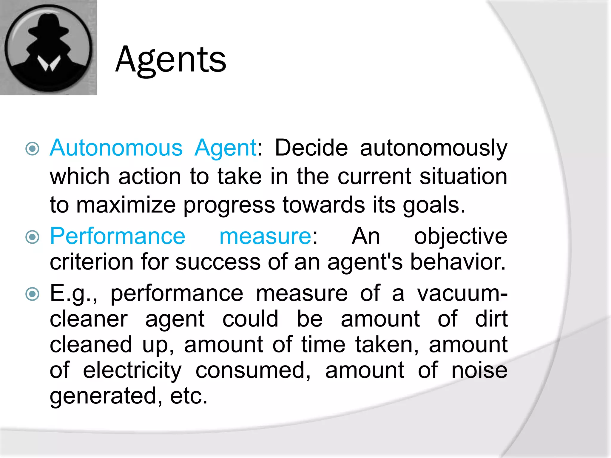 Agents
 Autonomous Agent: Decide autonomously
which action to take in the current situation
to maximize progress towards its goals.
 Performance measure: An objective
criterion for success of an agent's behavior.
 E.g., performance measure of a vacuum-
cleaner agent could be amount of dirt
cleaned up, amount of time taken, amount
of electricity consumed, amount of noise
generated, etc.
 