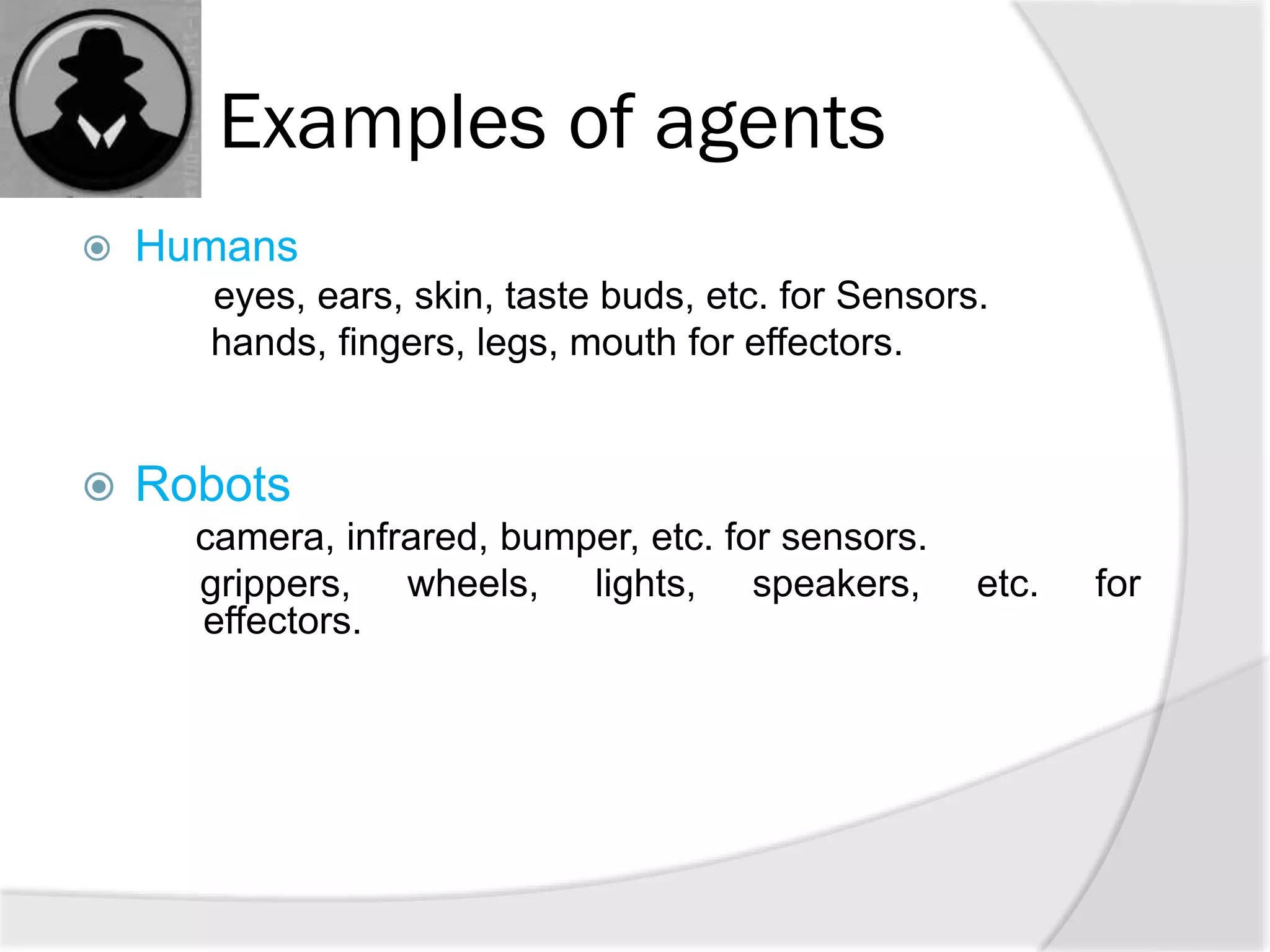 Examples of agents
 Humans
eyes, ears, skin, taste buds, etc. for Sensors.
hands, fingers, legs, mouth for effectors.
 Robots
camera, infrared, bumper, etc. for sensors.
grippers, wheels, lights, speakers, etc. for
effectors.
 