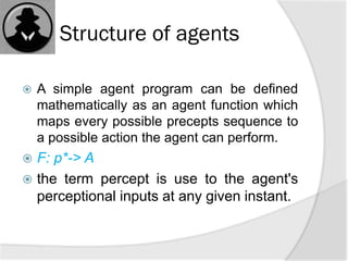 Structure of agents
 A simple agent program can be defined
mathematically as an agent function which
maps every possible precepts sequence to
a possible action the agent can perform.
 F: p*-> A
 the term percept is use to the agent's
perceptional inputs at any given instant.
 