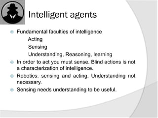 Intelligent agents
 Fundamental faculties of intelligence
Acting
Sensing
Understanding, Reasoning, learning
 In order to act you must sense. Blind actions is not
a characterization of intelligence.
 Robotics: sensing and acting. Understanding not
necessary.
 Sensing needs understanding to be useful.
 
