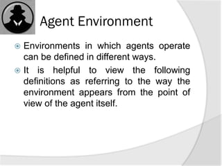 Agent Environment
 Environments in which agents operate
can be defined in different ways.
 It is helpful to view the following
definitions as referring to the way the
environment appears from the point of
view of the agent itself.
 