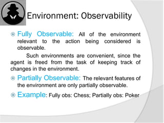 Environment: Observability
 Fully Observable: All of the environment
relevant to the action being considered is
observable.
Such environments are convenient, since the
agent is freed from the task of keeping track of
changes in the environment.
 Partially Observable: The relevant features of
the environment are only partially observable.
 Example: Fully obs: Chess; Partially obs: Poker
 