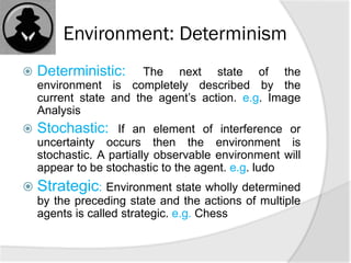 Environment: Determinism
 Deterministic: The next state of the
environment is completely described by the
current state and the agent’s action. e.g. Image
Analysis
 Stochastic: If an element of interference or
uncertainty occurs then the environment is
stochastic. A partially observable environment will
appear to be stochastic to the agent. e.g. ludo
 Strategic: Environment state wholly determined
by the preceding state and the actions of multiple
agents is called strategic. e.g. Chess
 