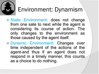 Environment: Dynamism
 Static Environment: does not change
from one sate to next while the agent is
considering its course of action. The
only changes to the environment as
those caused by the agent itself.
 Dynamic Environment: Changes over
time independent of the actions of the
agent-and thus if an agent does not
respond in a timely manner, this counts
as a choice to do nothing.
 