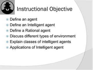 Instructional Objective
 Define an agent
 Define an Intelligent agent
 Define a Rational agent
 Discuss different types of environment
 Explain classes of intelligent agents
 Applications of Intelligent agent
 