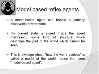 Model based reflex agents
 A model-based agent can handle a partially
observable environment.
 Its current state is stored inside the agent
maintaining some kind of structure which
describes the part of the world which cannot be
seen.
 This knowledge about "how the world evolves" is
called a model of the world, hence the name
"model-based agent".
 
