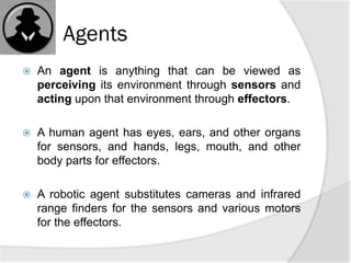 Agents
 An agent is anything that can be viewed as
perceiving its environment through sensors and
acting upon that environment through effectors.
 A human agent has eyes, ears, and other organs
for sensors, and hands, legs, mouth, and other
body parts for effectors.
 A robotic agent substitutes cameras and infrared
range finders for the sensors and various motors
for the effectors.
 