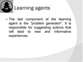 Learning agents
 The last component of the learning
agent is the "problem generator". It is
responsible for suggesting actions that
will lead to new and informative
experiences.
 