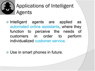 Applications of Intelligent
Agents
 Intelligent agents are applied as
automated online assistants, where they
function to perceive the needs of
customers in order to perform
individualized customer service.
 Use in smart phones in future.
 