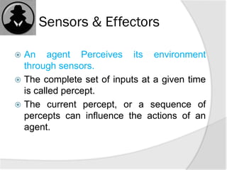 Sensors & Effectors
 An agent Perceives its environment
through sensors.
 The complete set of inputs at a given time
is called percept.
 The current percept, or a sequence of
percepts can influence the actions of an
agent.
 