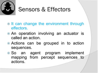 Sensors & Effectors
 It can change the environment through
effectors.
 An operation involving an actuator is
called an action.
 Actions can be grouped in to action
sequences.
 So an agent program implement
mapping from percept sequences to
actions.
 