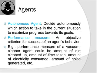 Agents
 Autonomous Agent: Decide autonomously
which action to take in the current situation
to maximize progress towards its goals.
 Performance measure: An objective
criterion for success of an agent's behavior.
 E.g., performance measure of a vacuum-
cleaner agent could be amount of dirt
cleaned up, amount of time taken, amount
of electricity consumed, amount of noise
generated, etc.
 