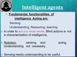 Intelligent agents
 Fundamental functionalities of
intelligence Acting are:
Sensing
Understanding, Reasoning, learning
 In order to act you must sense. Blind actions is not
a characterization of intelligence.
 Robotics: sensing and acting.
Understanding not necessary.
 Sensing needs understanding to be useful.
 