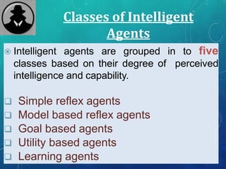 Classes of Intelligent
Agents
 Intelligent agents are grouped in to five
classes based on their degree of perceived
intelligence and capability.
 Simple reflex agents
 Model based reflex agents
 Goal based agents
 Utility based agents
 Learning agents
 