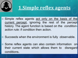 1.Simple reflex agents
 Simple reflex agents act only on the basis of the
current percept, ignoring the rest of the percept
history. The agent function is based on the condition-
action rule: if condition then action.
 Succeeds when the environment is fully observable.
 Some reflex agents can also contain information on
their current state which allows them to disregard
conditions.
 