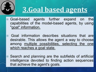 3.Goal based agents
 Goal-based agents further expand on the
capabilities of the model-based agents, by using
"goal" information.
 Goal information describes situations that are
desirable. This allows the agent a way to choose
among multiple possibilities, selecting the one
which reaches a goal state.
 Search and planning are the subfields of artificial
intelligence devoted to finding action sequences
that achieve the agent's goals.
 