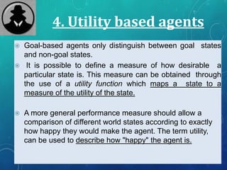 4. Utility based agents
 Goal-based agents only distinguish between goal states
and non-goal states.
 It is possible to define a measure of how desirable a
particular state is. This measure can be obtained through
the use of a utility function which maps a state to a
measure of the utility of the state.
 A more general performance measure should allow a
comparison of different world states according to exactly
how happy they would make the agent. The term utility,
can be used to describe how "happy" the agent is.
 